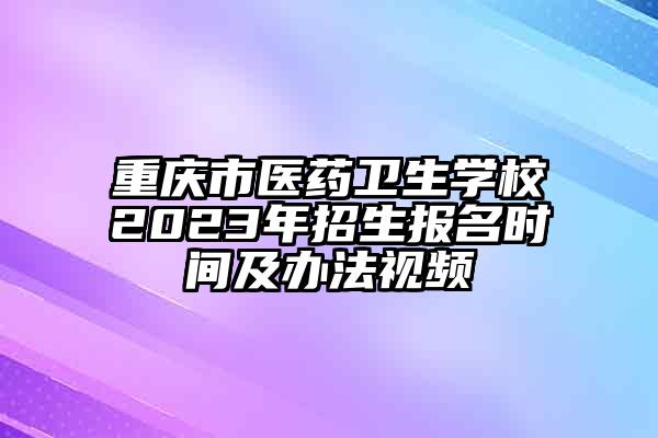 重庆市医药卫生学校2023年招生报名时间及办法视频