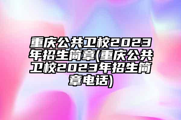 重庆公共卫校2023年招生简章(重庆公共卫校2023年招生简章电话)