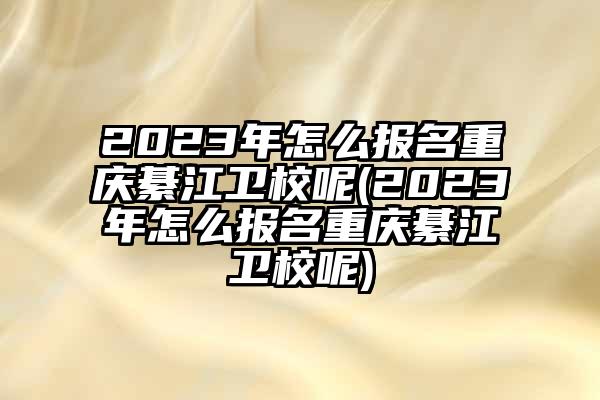 2023年怎么报名重庆綦江卫校呢(2023年怎么报名重庆綦江卫校呢)