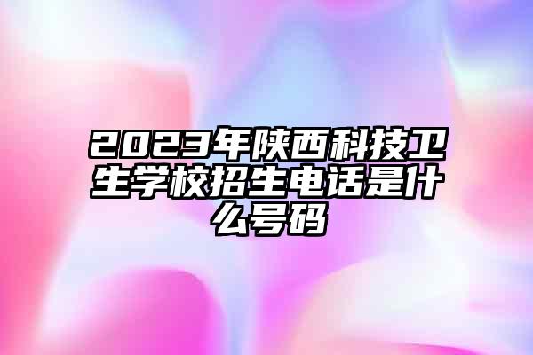 2023年陕西科技卫生学校招生电话是什么号码