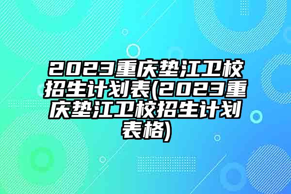 2023重庆垫江卫校招生计划表(2023重庆垫江卫校招生计划表格)