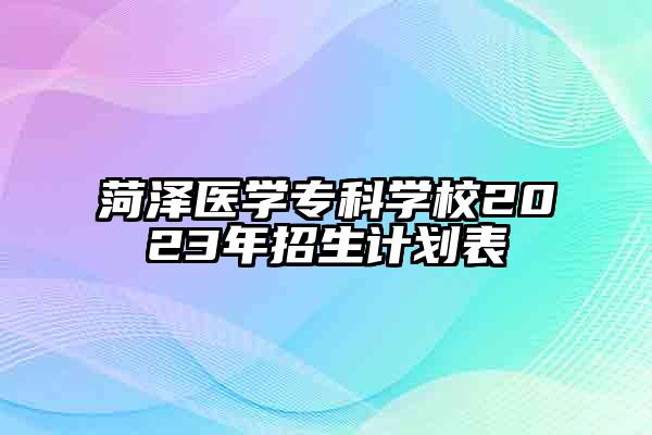 菏泽医学专科学校2023年招生计划表