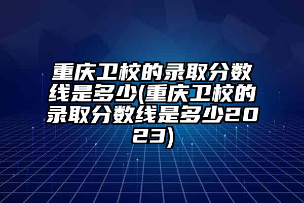 重庆卫校的录取分数线是多少(重庆卫校的录取分数线是多少2023)