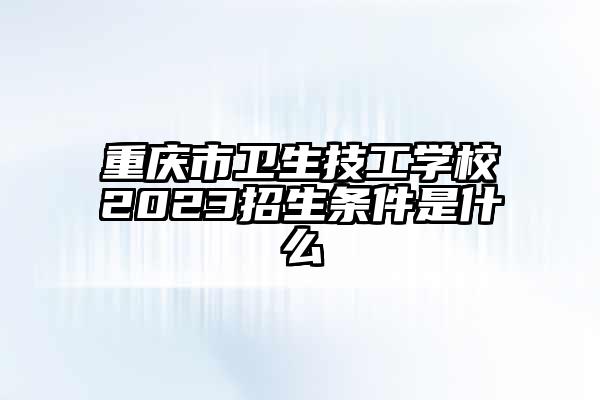重庆市卫生技工学校2023招生条件是什么