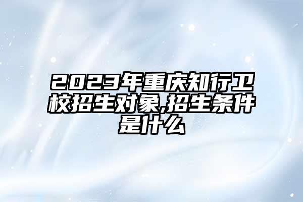 2023年重庆知行卫校招生对象,招生条件是什么