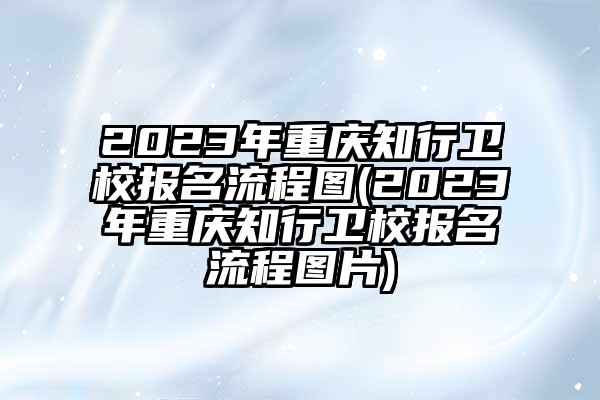 2023年重庆知行卫校报名流程图(2023年重庆知行卫校报名流程图片)