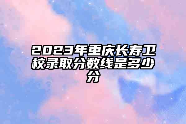 2023年重庆长寿卫校录取分数线是多少分
