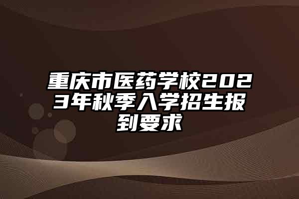 重庆市医药学校2023年秋季入学招生报到要求