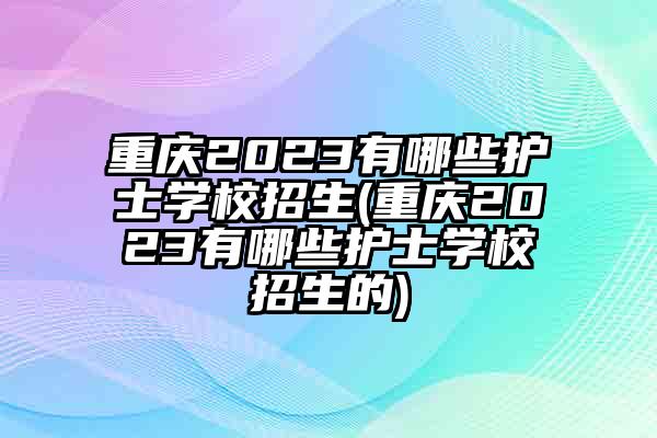 重庆2023有哪些护士学校招生(重庆2023有哪些护士学校招生的)