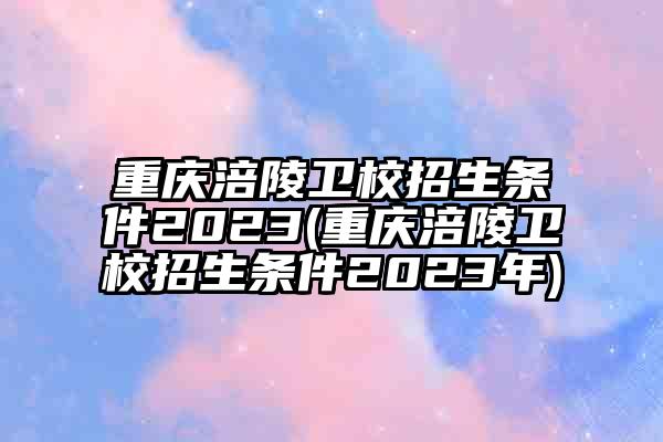 重庆涪陵卫校招生条件2023(重庆涪陵卫校招生条件2023年)
