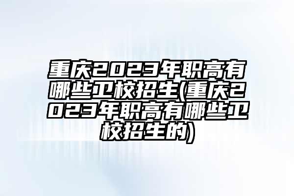 重庆2023年职高有哪些卫校招生(重庆2023年职高有哪些卫校招生的)