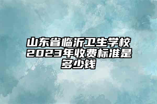 山东省临沂卫生学校2023年收费标准是多少钱