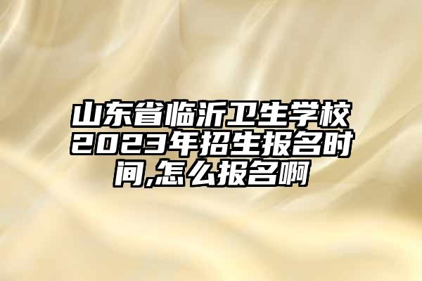 山东省临沂卫生学校2023年招生报名时间,怎么报名啊