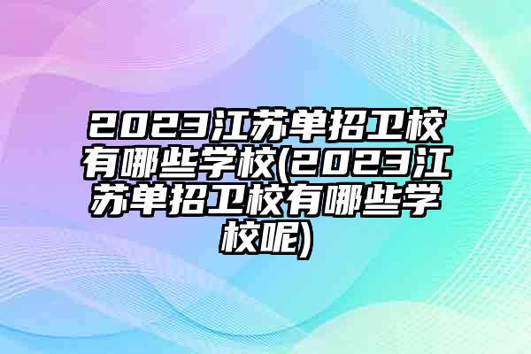 2023江苏单招卫校有哪些学校(2023江苏单招卫校有哪些学校呢)