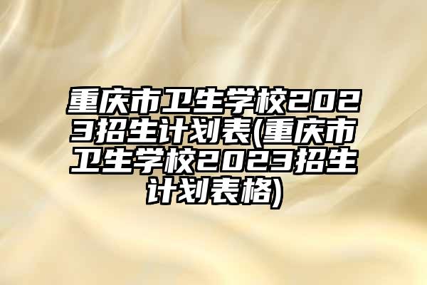 重庆市卫生学校2023招生计划表(重庆市卫生学校2023招生计划表格)