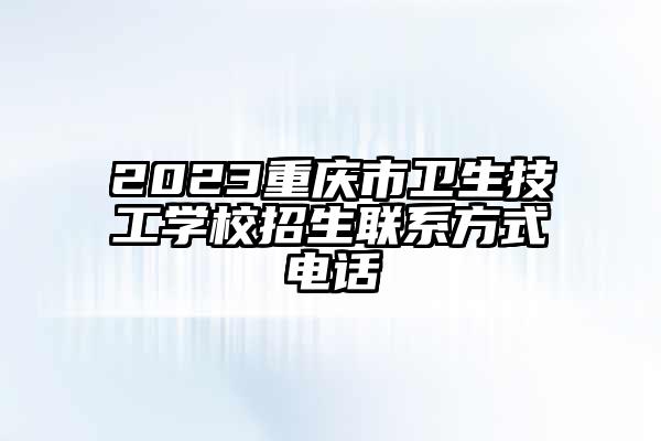 2023重庆市卫生技工学校招生联系方式电话