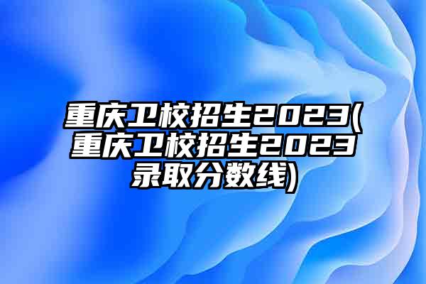 重庆卫校招生2023(重庆卫校招生2023录取分数线)