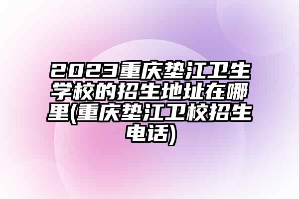 2023重庆垫江卫生学校的招生地址在哪里(重庆垫江卫校招生电话)