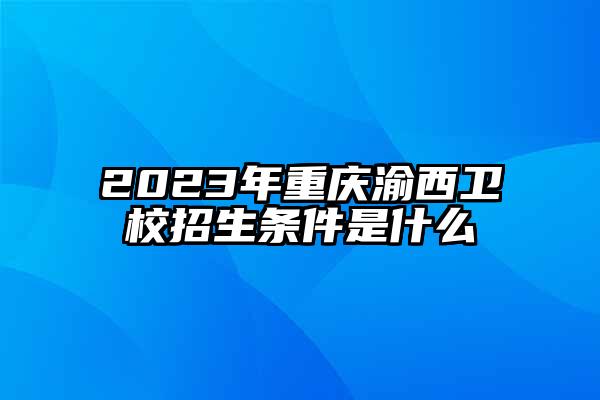 2023年重庆渝西卫校招生条件是什么