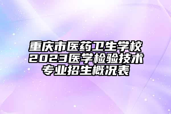 重庆市医药卫生学校2023医学检验技术专业招生概况表