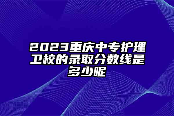 2023重庆中专护理卫校的录取分数线是多少呢