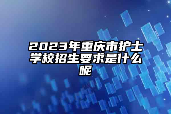 2023年重庆市护士学校招生要求是什么呢