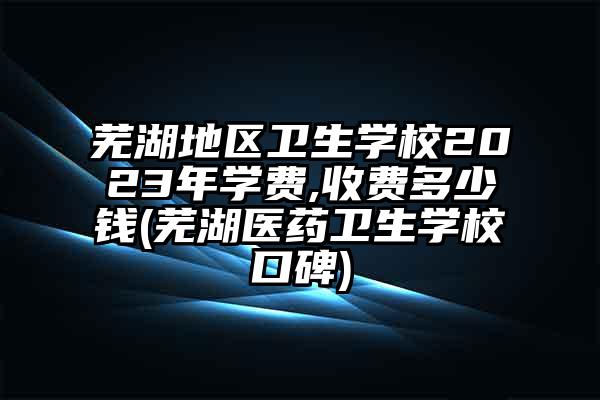 芜湖地区卫生学校2023年学费,收费多少钱(芜湖医药卫生学校口碑)