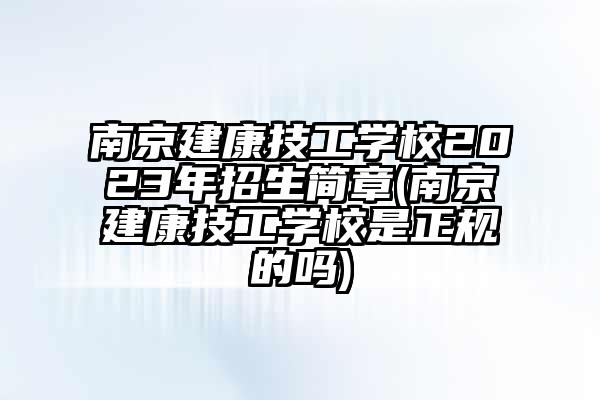 南京建康技工学校2023年招生简章(南京建康技工学校是正规的吗)