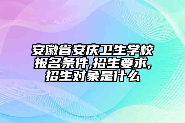 安徽省安庆卫生学校报名条件,招生要求,招生对象是什么