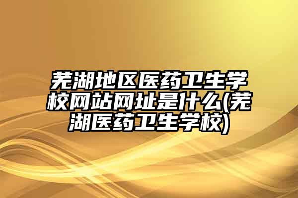 芜湖地区医药卫生学校网站网址是什么(芜湖医药卫生学校)