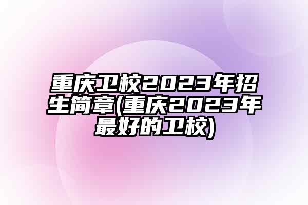 重庆卫校2023年招生简章(重庆2023年最好的卫校)