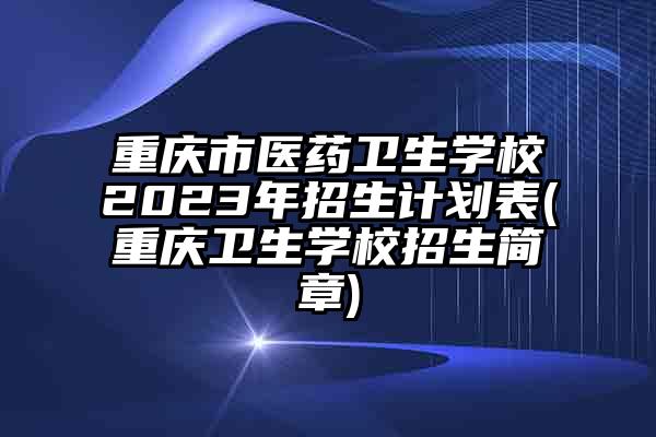 重庆市医药卫生学校2023年招生计划表(重庆卫生学校招生简章)