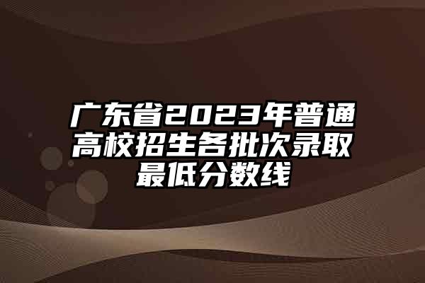 广东省2023年普通高校招生各批次录取最低分数线
