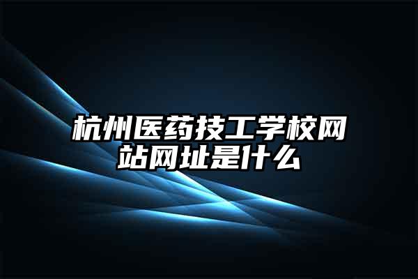 杭州医药技工学校网站网址是什么