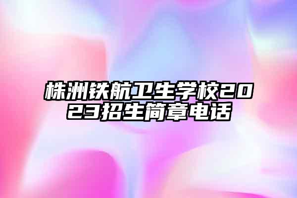株洲铁航卫生学校2023招生简章电话