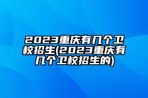 2023重庆有几个卫校招生(2023重庆有几个卫校招生的)