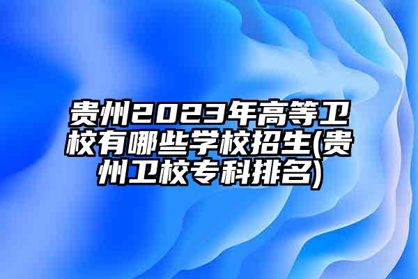 贵州2023年高等卫校有哪些学校招生(贵州卫校专科排名)