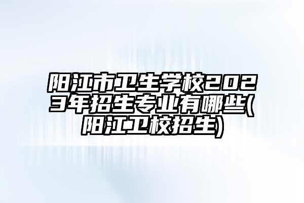 阳江市卫生学校2023年招生专业有哪些(阳江卫校招生)