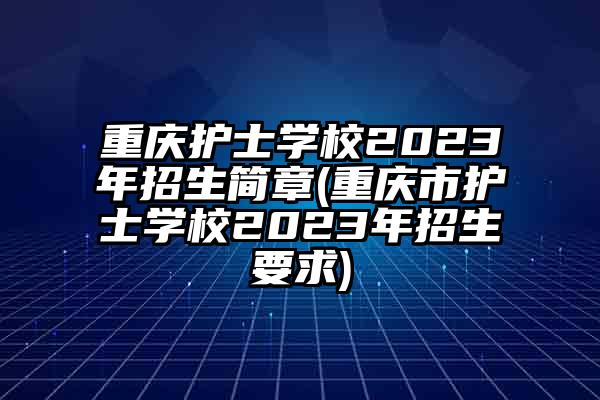 重庆护士学校2023年招生简章(重庆市护士学校2023年招生要求)