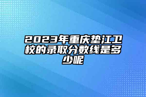 2023年重庆垫江卫校的录取分数线是多少呢