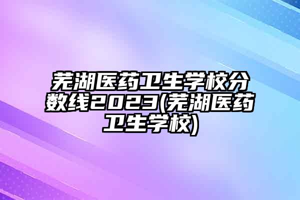 芜湖医药卫生学校分数线2023(芜湖医药卫生学校)
