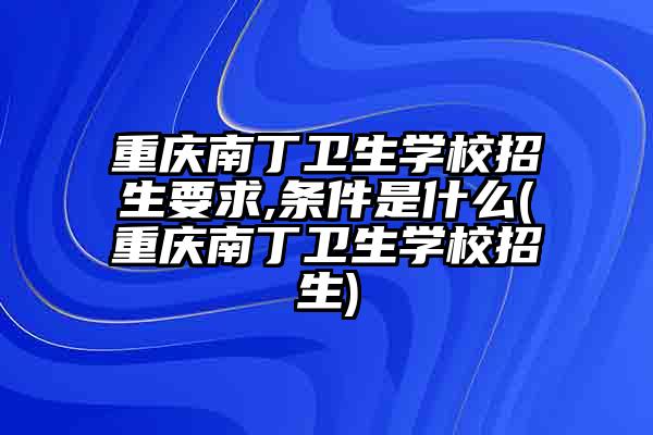 重庆南丁卫生学校招生要求,条件是什么(重庆南丁卫生学校招生)