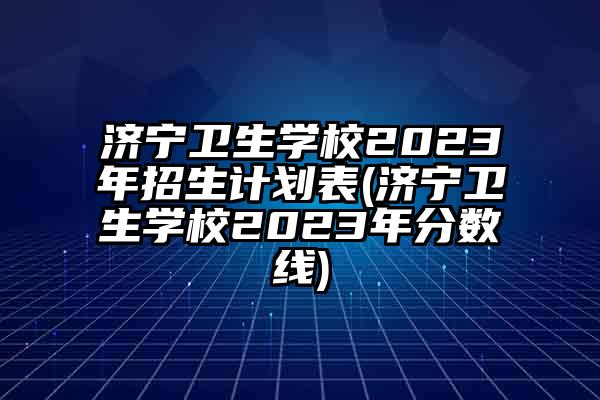济宁卫生学校2023年招生计划表(济宁卫生学校2023年分数线)
