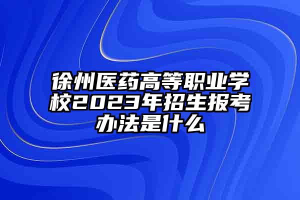 徐州医药高等职业学校2023年招生报考办法是什么