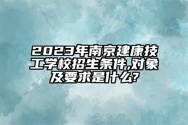 2023年南京建康技工学校招生条件,对象及要求是什么?