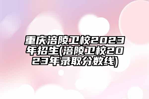 重庆涪陵卫校2023年招生(涪陵卫校2023年录取分数线)
