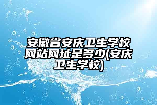 安徽省安庆卫生学校网站网址是多少(安庆卫生学校)