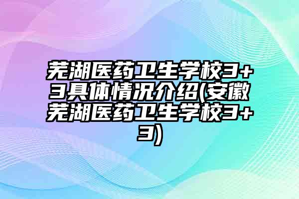 芜湖医药卫生学校3+3具体情况介绍(安徽芜湖医药卫生学校3+3)