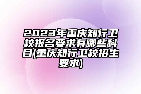 2023年重庆知行卫校报名要求有哪些科目(重庆知行卫校招生要求)