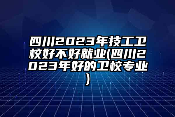 四川2023年技工卫校好不好就业(四川2023年好的卫校专业)